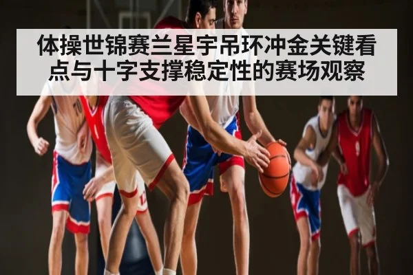 体操世锦赛兰星宇吊环冲金关键看点与十字支撑稳定性的赛场观察