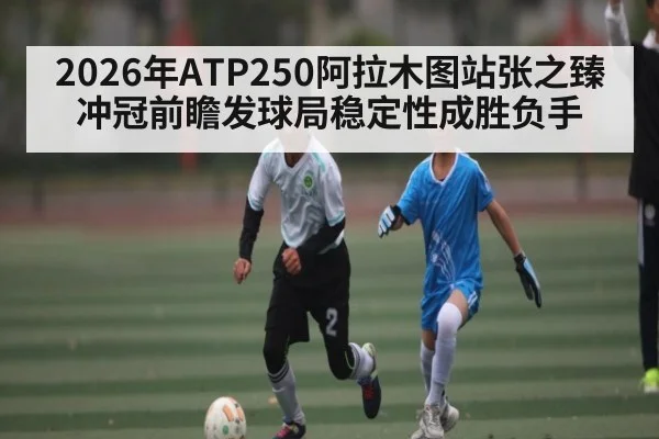2026年ATP250阿拉木图站张之臻冲冠前瞻发球局稳定性成胜负手