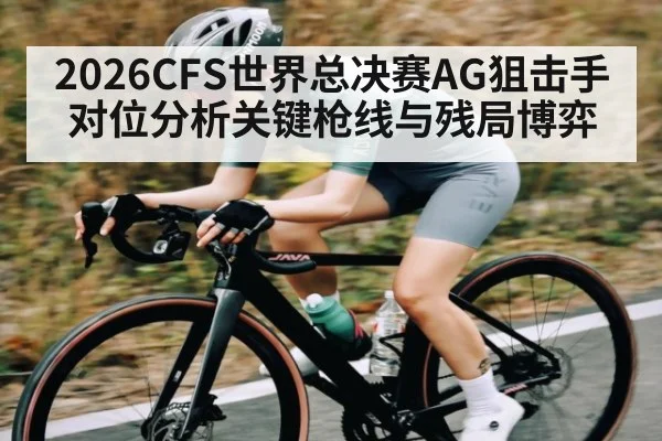 2026CFS世界总决赛AG狙击手对位分析关键枪线与残局博弈