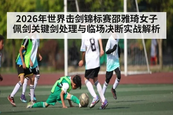 2026年世界击剑锦标赛邵雅琦女子佩剑关键剑处理与临场决断实战解析